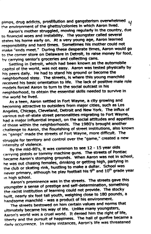 pimps, drug addicts, prostitution and gangsterism overwheimed T ermromment of the ghetto/colonles In which Aaron tved. 1  Aaron’s mother struggled, moving regularly In the country, due to financial woes and Instability. The youngster called several states his home early on. At a very young age, Aaron leamned responsibility and hard times. Sometimes his mother could not make "ends meet.” During these desperate times, Aaron would go to the comer store on Delaware in Detrott, to raise money for food, by carrying senlor’s groceries and collecting cans.  Settling in Detroit, which had been known as the automobile capitol of the world, was not easy. Aaron was tested physically by his peers dally. He had to stand his ground or become the nelghborhood sissy. The streets, Is where this young manchild received his basic orlentation to life. The lack of positive male role models forced Aaron to tum to the social outcast in his neighborhood, to obtain the essential skills needed to survive in the world he lived.  As a teen, Aaron settied in Fort Wayne, a city growing and becoming attractive to outsiders from major cities, such as Los Angeles, Chicago, Clevetand, Detroit and New York. The influx of various out-of-state street personalities migrating to Fort Wayne, had a major Influential impact, on the social attitudes and appetites of those within the nelghborhoods. The 1980’s brought another challenge to Aaron, the flourishing of street institutions, aiso known as "gangs” made the streets of Fort Wayne, more difficult. The struggle for territory and control over the "game,” created a new intensity of violence.  By the mid-80’s, it was ‘common to see 12 - 15 year olds carrying pistols or tommy machine guns. The streets of Pontiac hecame Aaron’s stomping grounds. ‘When Aaron was not in school, he was out chasing females, drinking o getting high, partying In the club or skating rink, hustling to make a dolfar. School was never primary, although he play football his 9” and 10™ grade year  the racist institution of leaming could not provide. The stocky built, nearly six foot tall youth, weighing close to 180 pounds, a handsome manchild - was a product of his environment.  The streets bestowed on him certain values and norms that ultimately became his way of Iife. Unkike many youngsters, Aaron’s world was a cruel world. It denied him the right of life, liberty and the pursult of happiness. The hall of gunfire became a Aaily occurrence. In many instances, Aaron’s life was threatened 